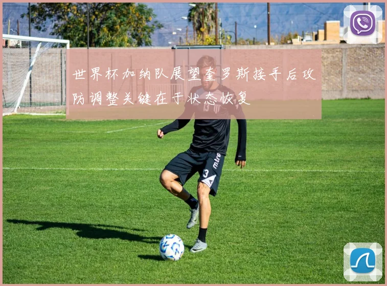世界杯加纳队展望奎罗斯接手后攻防调整关键在于状态恢复