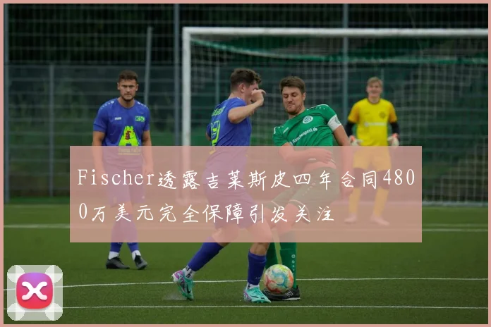 Fischer透露吉莱斯皮四年合同4800万美元完全保障引发关注