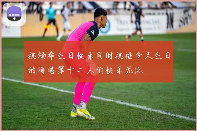 祝杨希生日快乐同时祝福今天生日的海港第十二人们快乐无比