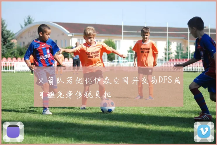 火箭队若优化伊森合同并交易DFS或可避免奢侈税负担