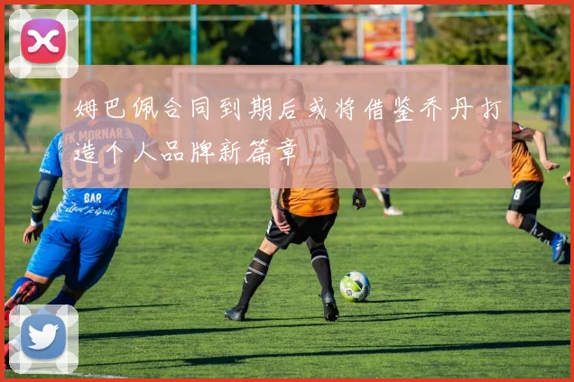 姆巴佩合同到期后或将借鉴乔丹打造个人品牌新篇章