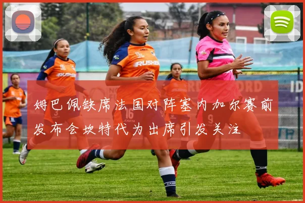 姆巴佩缺席法国对阵塞内加尔赛前发布会坎特代为出席引发关注