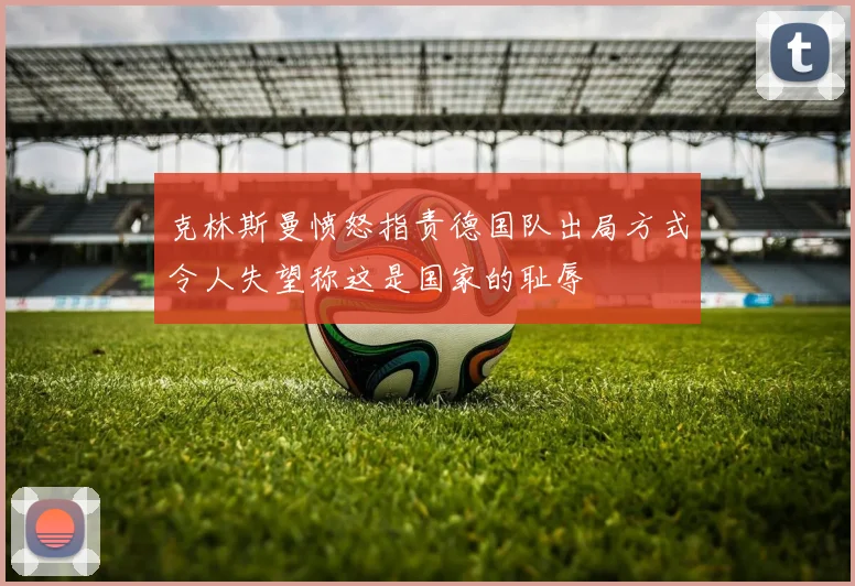 克林斯曼愤怒指责德国队出局方式令人失望称这是国家的耻辱