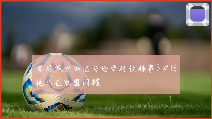 克尼佩尔回忆与哈登对位趣事3岁时他已在联盟闪耀