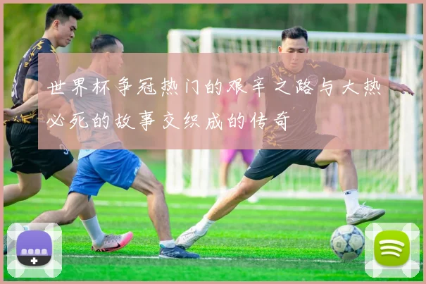 世界杯争冠热门的艰辛之路与大热必死的故事交织成的传奇