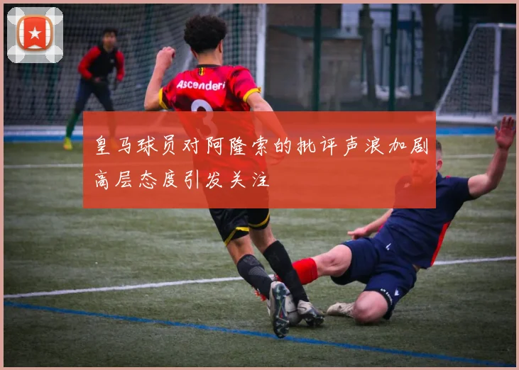 皇马球员对阿隆索的批评声浪加剧高层态度引发关注