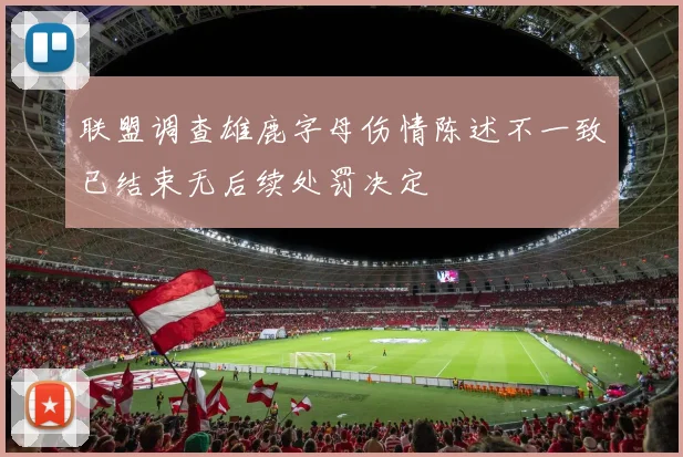 联盟调查雄鹿字母伤情陈述不一致已结束无后续处罚决定