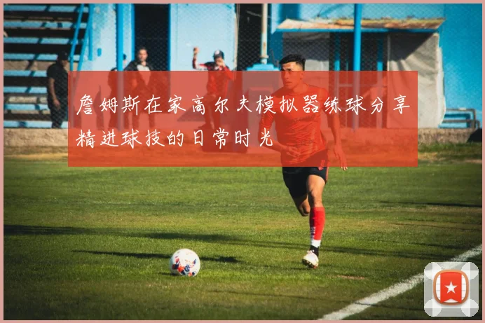 詹姆斯在家高尔夫模拟器练球分享精进球技的日常时光