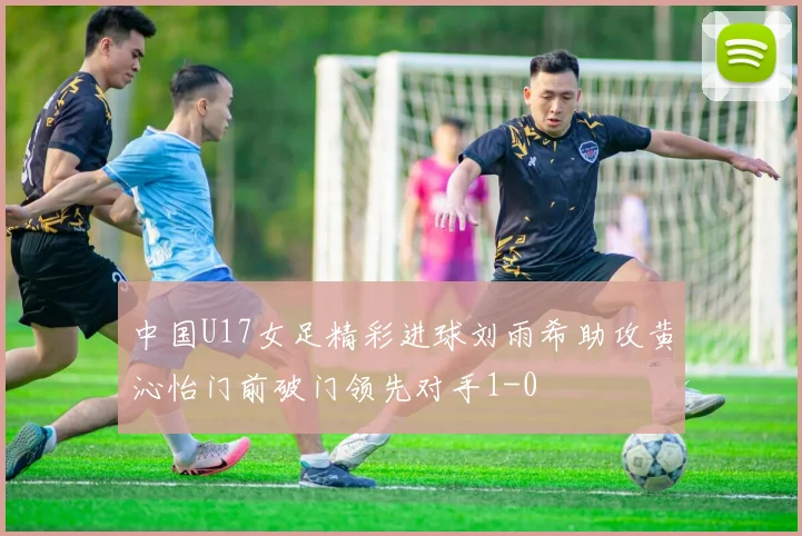 中国U17女足精彩进球刘雨希助攻黄沁怡门前破门领先对手1-0