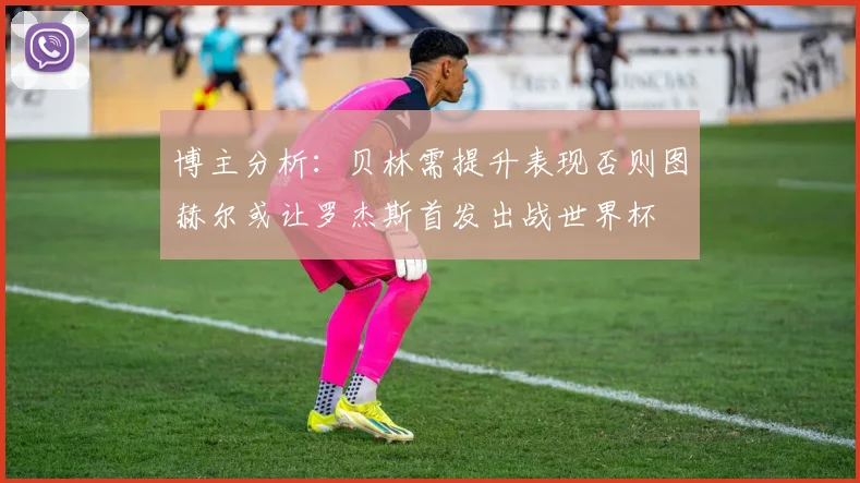 博主分析：贝林需提升表现否则图赫尔或让罗杰斯首发出战世界杯