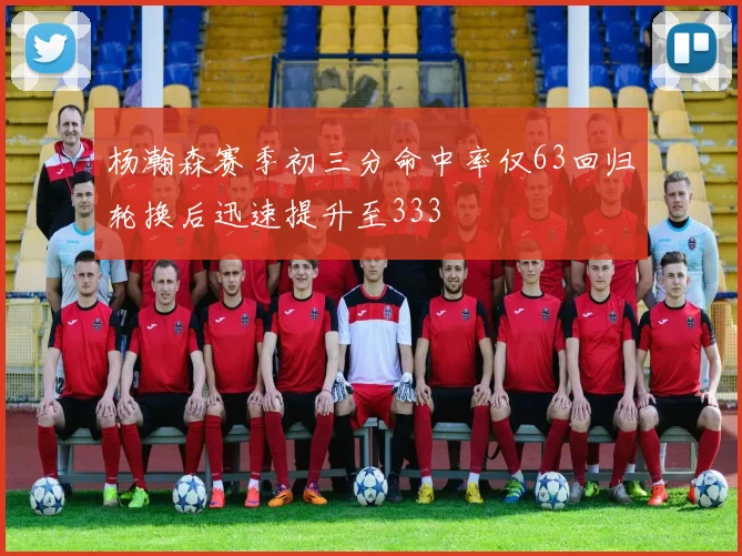 杨瀚森赛季初三分命中率仅63回归轮换后迅速提升至333