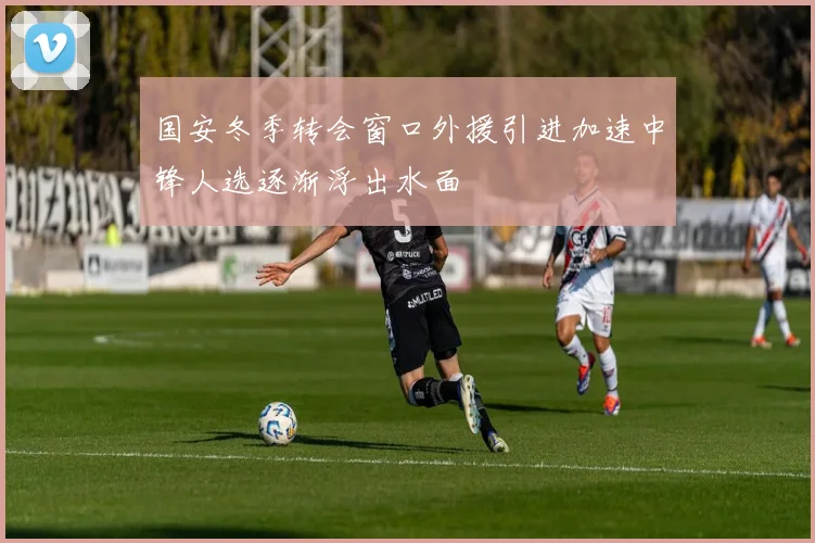 国安冬季转会窗口外援引进加速中锋人选逐渐浮出水面