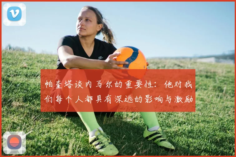 帕奎塔谈内马尔的重要性：他对我们每个人都具有深远的影响与激励