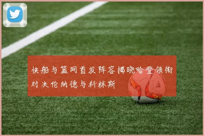 快船与篮网首发阵容揭晓哈登领衔对决伦纳德与科林斯