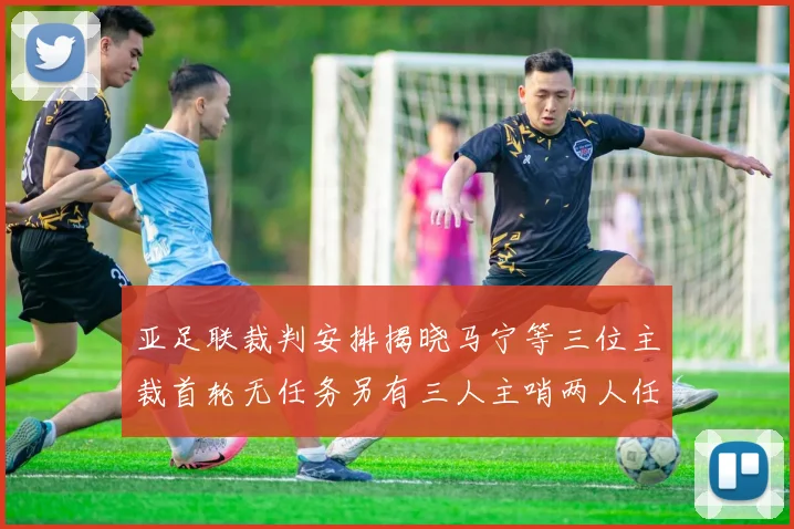 亚足联裁判安排揭晓马宁等三位主裁首轮无任务另有三人主哨两人任四官