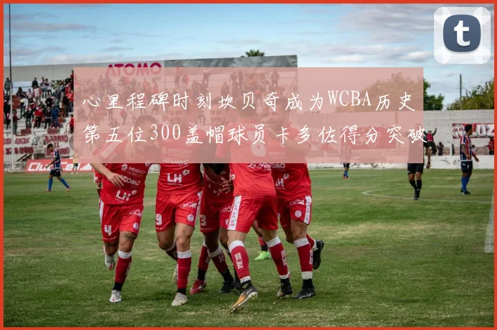 心里程碑时刻坎贝奇成为WCBA历史第五位300盖帽球员卡多佐得分突破1000大关