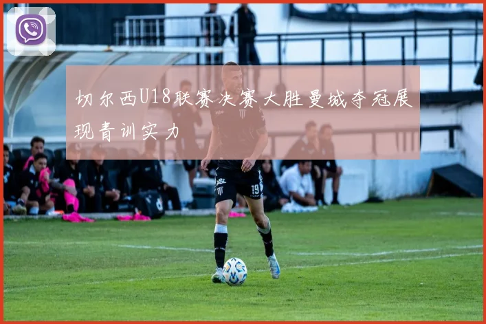 切尔西U18联赛决赛大胜曼城夺冠展现青训实力