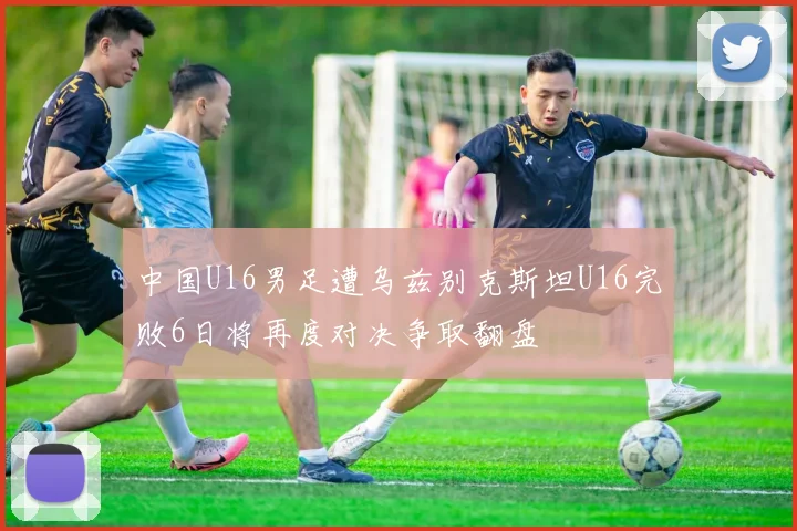 中国U16男足遭乌兹别克斯坦U16完败6日将再度对决争取翻盘