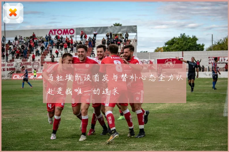 马杜埃凯谈首发与替补心态全力以赴是我唯一的追求