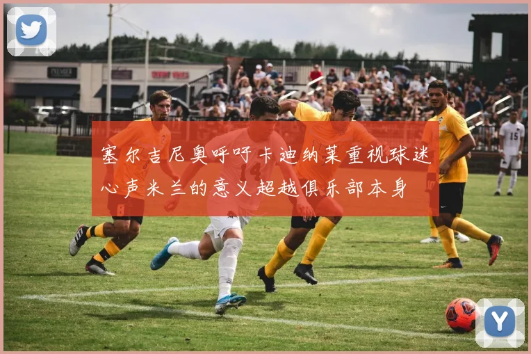 塞尔吉尼奥呼吁卡迪纳莱重视球迷心声米兰的意义超越俱乐部本身